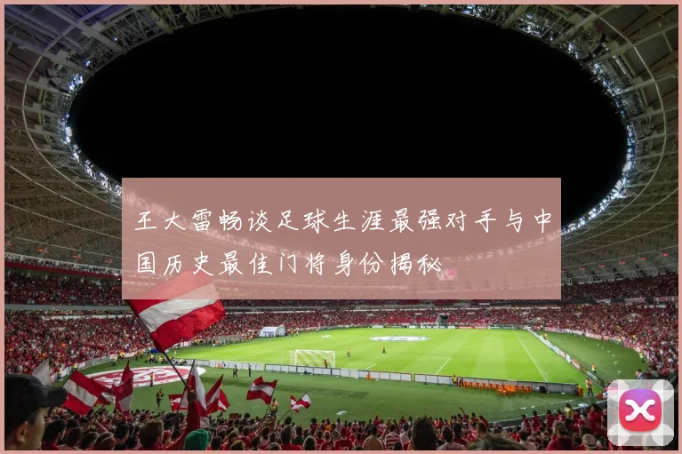 王大雷畅谈足球生涯最强对手与中国历史最佳门将身份揭秘