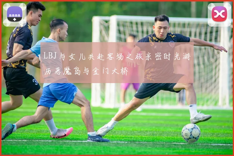 LBJ与女儿共赴客场之旅亲密时光游历恶魔岛与金门大桥