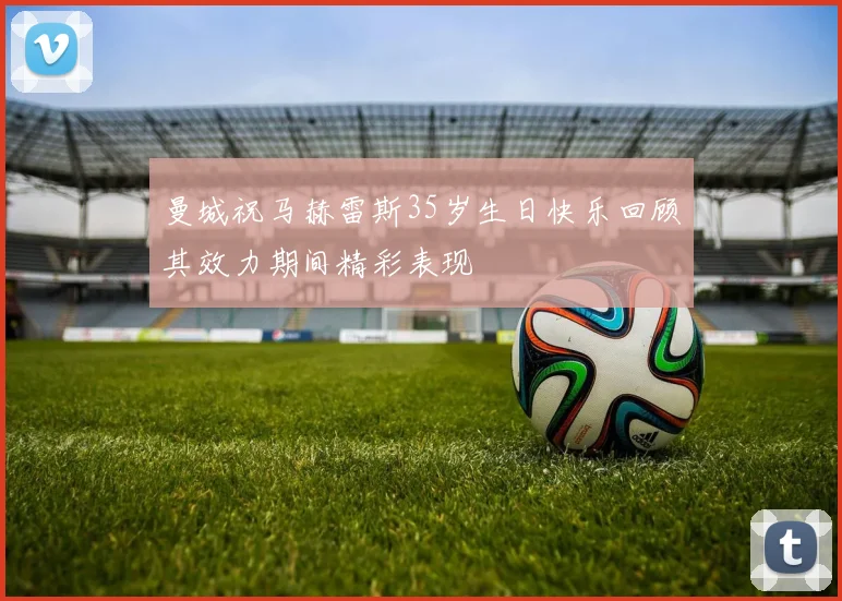 曼城祝马赫雷斯35岁生日快乐回顾其效力期间精彩表现