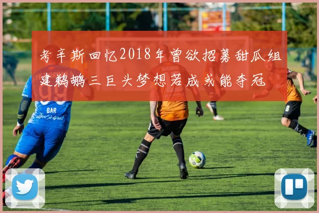 考辛斯回忆2018年曾欲招募甜瓜组建鹈鹕三巨头梦想若成或能夺冠