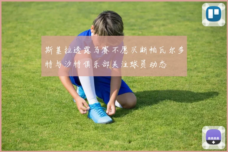 斯基拉透露马赛不愿买断帕瓦尔多特与沙特俱乐部关注球员动态