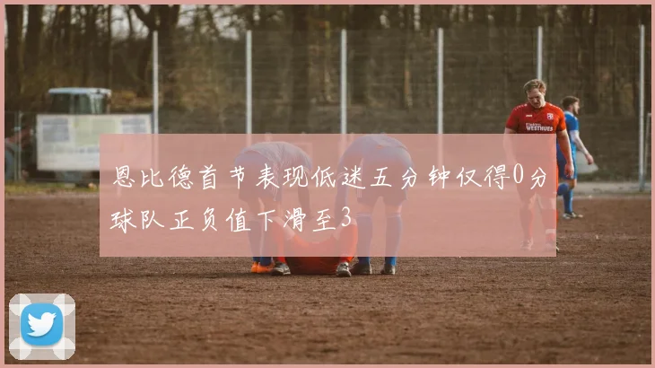 恩比德首节表现低迷五分钟仅得0分球队正负值下滑至3