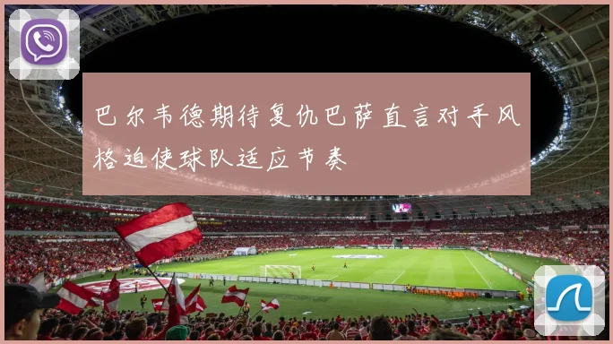 巴尔韦德期待复仇巴萨直言对手风格迫使球队适应节奏