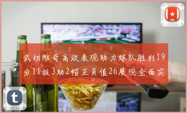 武切维奇高效表现助力球队胜利19分11板3助2帽正负值26展现全面实力