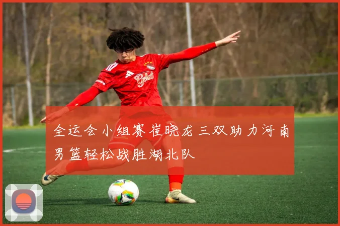 全运会小组赛崔晓龙三双助力河南男篮轻松战胜湖北队