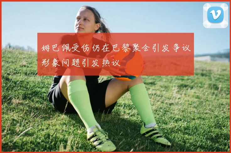 姆巴佩受伤仍在巴黎聚会引发争议形象问题引发热议