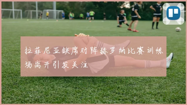 拉菲尼亚缺席对阵赫罗纳比赛训练场离开引发关注