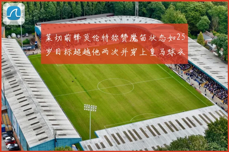 莱切前锋莫伦特称赞魔笛状态如25岁目标超越他两次并穿上皇马球衣