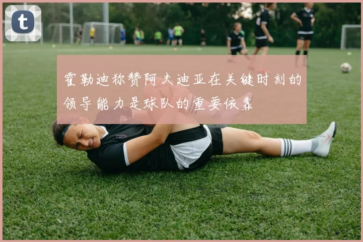 霍勒迪称赞阿夫迪亚在关键时刻的领导能力是球队的重要依靠