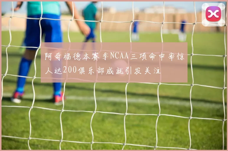 阿奇福德本赛季NCAA三项命中率惊人达200俱乐部成就引发关注