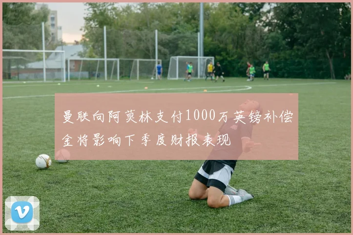 曼联向阿莫林支付1000万英镑补偿金将影响下季度财报表现