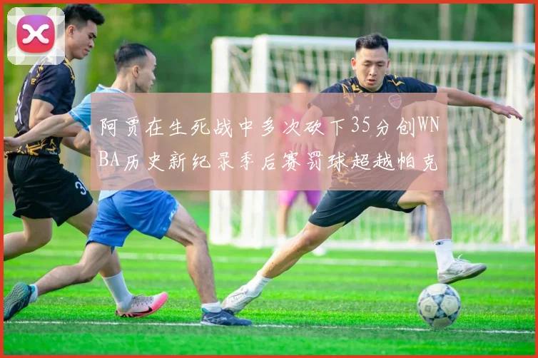 阿贾在生死战中多次砍下35分创WNBA历史新纪录季后赛罚球超越帕克荣登第五位