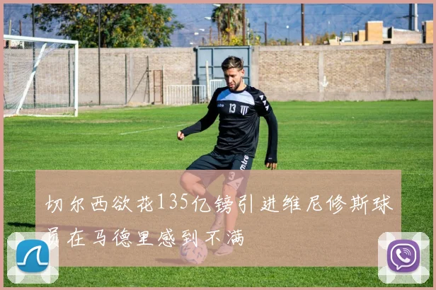 切尔西欲花135亿镑引进维尼修斯球员在马德里感到不满