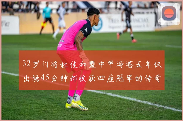 32岁门将杜佳加盟中甲海港五年仅出场45分钟却收获四座冠军的传奇经历