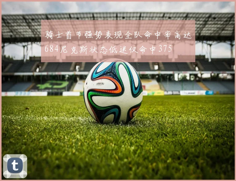 骑士首节强势表现全队命中率高达684尼克斯状态低迷仅命中375