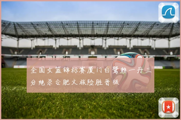 全国女篮锦标赛厦门白鹭赖一丹三分绝杀合肥文旅险胜晋级
