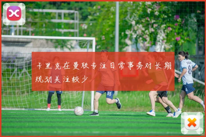 卡里克在曼联专注日常事务对长期规划关注较少