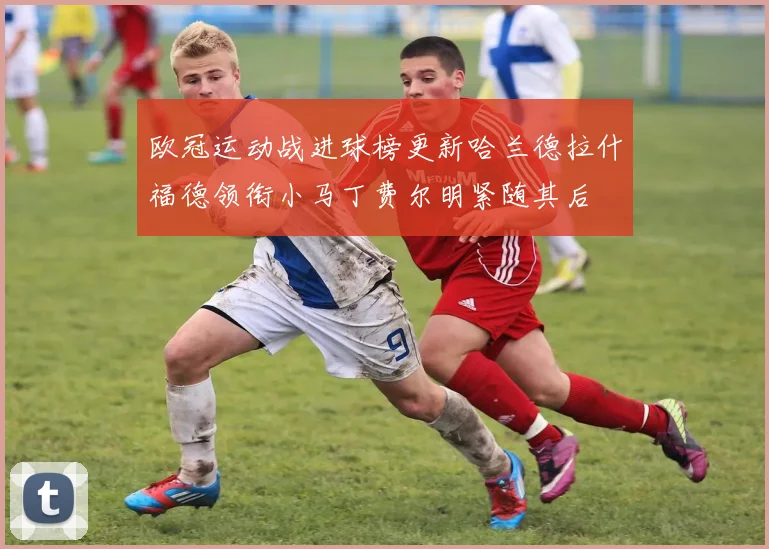 欧冠运动战进球榜更新哈兰德拉什福德领衔小马丁费尔明紧随其后