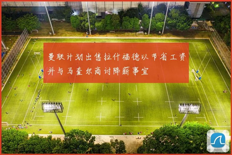曼联计划出售拉什福德以节省工资并与马奎尔商讨降薪事宜