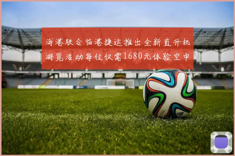 海港联合临港捷运推出全新直升机游览活动每位仅需1680元体验空中美景