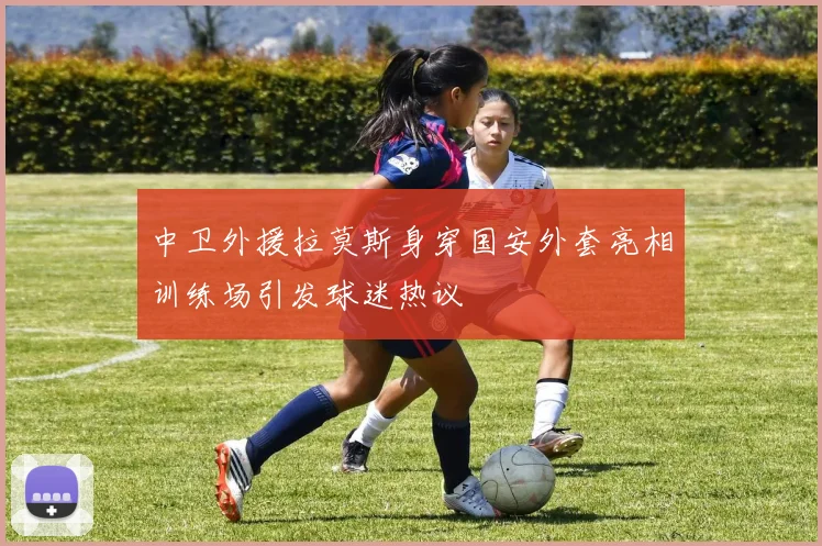 中卫外援拉莫斯身穿国安外套亮相训练场引发球迷热议