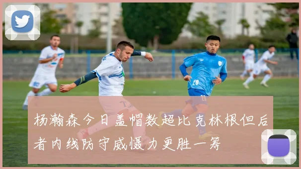 杨瀚森今日盖帽数超比克林根但后者内线防守威慑力更胜一筹