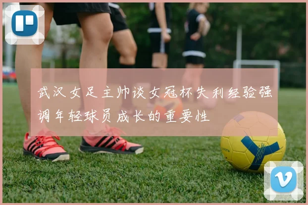 武汉女足主帅谈女冠杯失利经验强调年轻球员成长的重要性